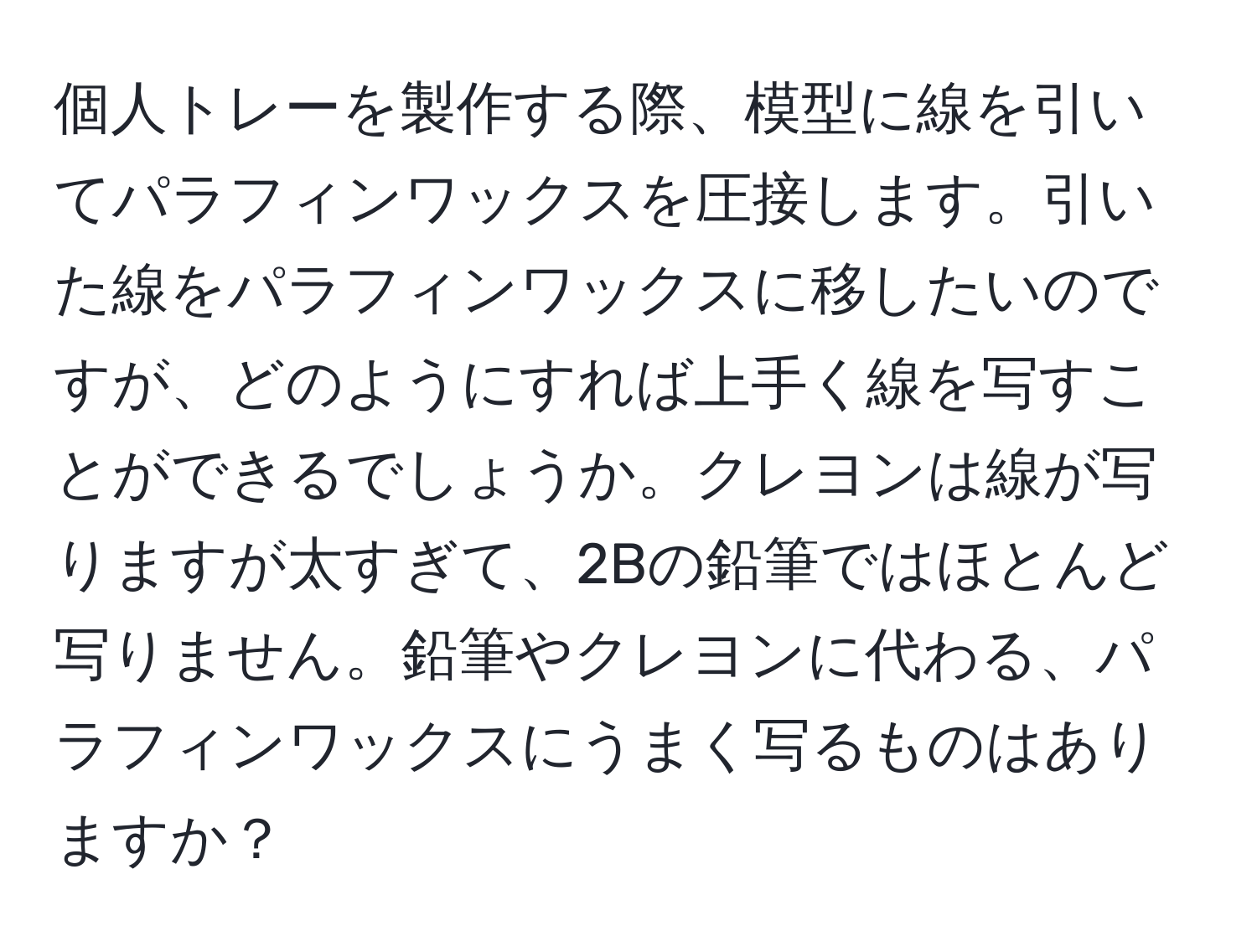 個人トレーを製作する際、模型に線を引いてパラフィンワックスを圧接します。引いた線をパラフィンワックスに移したいのですが、どのようにすれば上手く線を写すことができるでしょうか。クレヨンは線が写りますが太すぎて、2Bの鉛筆ではほとんど写りません。鉛筆やクレヨンに代わる、パラフィンワックスにうまく写るものはありますか？