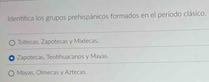 Identifica los grupos prehispánicos formados en el periodo clásico.
Toltecas, Zapotecas y Mixtecas.
Zapotecas, Teotihuacanos y Mayas.
Mayas, Olmecas y Aztecas.