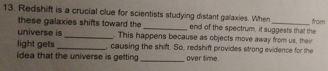 Redshift is a crucial clue for scientists studying distant galaxies. When _from 
these galaxies shifts toward the _end of the spectrum, it suggests that the 
universe is _. This happens because as objects move away from us, their 
light gets _, causing the shift. So, redshift provides strong evidence for the 
idea that the universe is getting _over time.