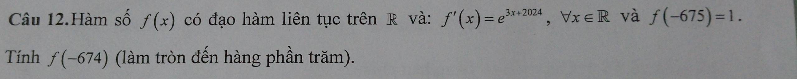 Câu 12.Hàm số f(x) có đạo hàm liên tục trên R và: f'(x)=e^(3x+2024), forall x∈ R và f(-675)=1. 
Tính f(-674) (làm tròn đến hàng phần trăm).