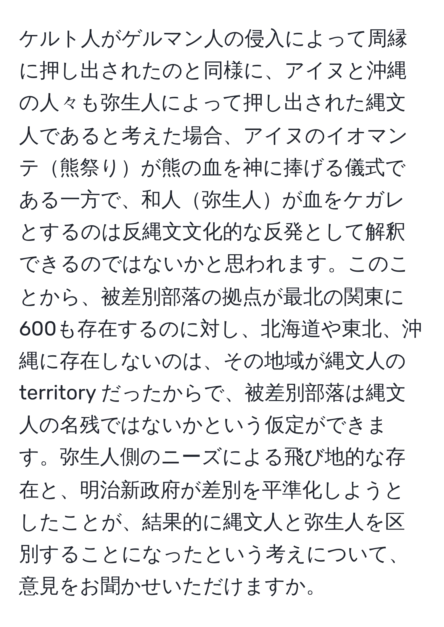 ケルト人がゲルマン人の侵入によって周縁に押し出されたのと同様に、アイヌと沖縄の人々も弥生人によって押し出された縄文人であると考えた場合、アイヌのイオマンテ熊祭りが熊の血を神に捧げる儀式である一方で、和人弥生人が血をケガレとするのは反縄文文化的な反発として解釈できるのではないかと思われます。このことから、被差別部落の拠点が最北の関東に600も存在するのに対し、北海道や東北、沖縄に存在しないのは、その地域が縄文人の territory だったからで、被差別部落は縄文人の名残ではないかという仮定ができます。弥生人側のニーズによる飛び地的な存在と、明治新政府が差別を平準化しようとしたことが、結果的に縄文人と弥生人を区別することになったという考えについて、意見をお聞かせいただけますか。