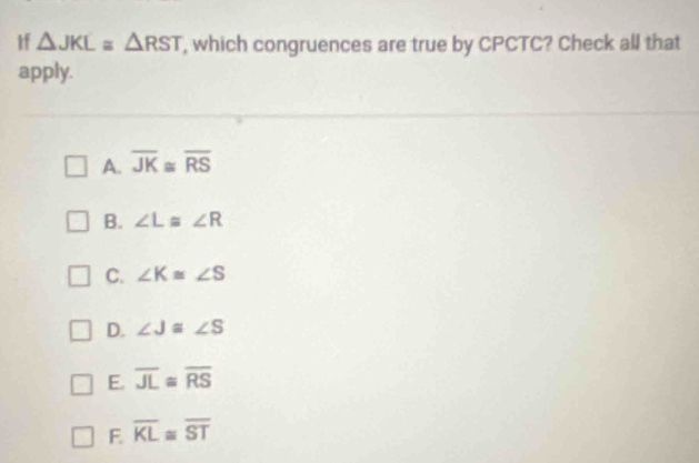 If △ JKL≌ △ RST , which congruences are true by CPCTC? Check all that
apply.
A. overline JK≌ overline RS
B. ∠ L≌ ∠ R
C. ∠ K≌ ∠ S
D. ∠ J≌ ∠ S
E. overline JL≌ overline RS
F. overline KL≌ overline ST