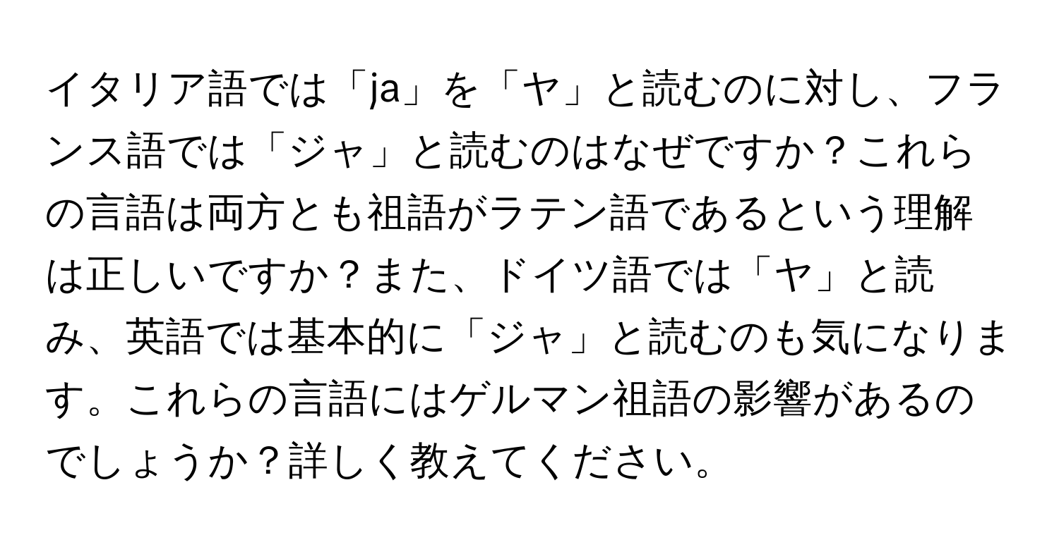 イタリア語では「ja」を「ヤ」と読むのに対し、フランス語では「ジャ」と読むのはなぜですか？これらの言語は両方とも祖語がラテン語であるという理解は正しいですか？また、ドイツ語では「ヤ」と読み、英語では基本的に「ジャ」と読むのも気になります。これらの言語にはゲルマン祖語の影響があるのでしょうか？詳しく教えてください。