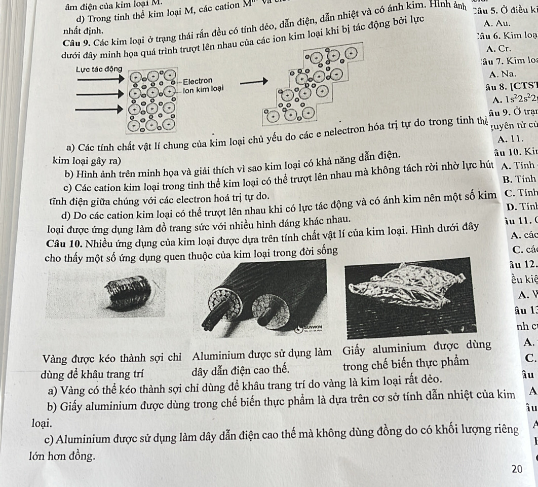 âm điện của kim loại M. M''
d) Trong tinh thể kim loại M, các cation
Câu 9. Các kim loại ở trạng thái rắn đều có tính dẻo, dẫn điện, dẫn nhiệt và có ánh kim. Hình ảnh
Câu 5. Ở điều kỉ
A. Au.
nhất định.
Câu 6 Kim loạ
đưới đây minh họa quá trình trượt lên nhau của các ion kim loại khi bị tác động bởi lực
A. Cr.
âu  7. Kim lo
A. Na.
+
âu 8. [CTS7
A. 1s^22s^22
âu 9. Ở trạn
a) Các tính chất vật lí chung của kim loại chủ yểu do các e nelectron hóa trị tự do trong tinh thể  uyên tử cử
A. 11.
kim loại gây ra)
b) Hình ảnh trên minh họa và giải thích vì sao kim loại có khả năng dẫn điện.
âu 10. Kir
c) Các cation kim loại trong tinh thể kim loại có thể trượt lên nhau mà không tách rời nhờ lực hút A. Tính
B. Tính
tĩnh điện giữa chúng với các electron hoá trị tự do. C. Tính
d) Do các cation kim loại có thể trượt lên nhau khi có lực tác động và có ánh kim nên một số kim D. Tính
loại được ứng dụng làm đồ trang sức với nhiều hình dáng khác nhau.  àu 11. (
Câu 10. Nhiều ứng dụng của kim loại được dựa trên tính chất vật lí của kim loại. Hình dưới đây A. các
cho thấy một số ứng dụng quen c của kim loại trong đời sống C. các
âu 12.
ều kiệ
A.
âu 1.
nh c
Vàng được kéo thành sợi chỉ Aluminium được sử dụng làm Giấy aluminium được dùng A.
dùng để khâu trang trí dây dẫn điện cao thế. trong chế biến thực phẩm
C.
a) Vàng có thể kéo thành sợi chỉ dùng để khâu trang trí do vàng là kim loại rất dẻo.
âu
b) Giấy aluminium được dùng trong chế biến thực phẩm là dựa trên cơ sở tính dẫn nhiệt của kim A
âu
loại.  
c) Aluminium được sử dụng làm dây dẫn điện cao thế mà không dùng đồng do có khối lượng riêng
   
lớn hơn đồng.
20