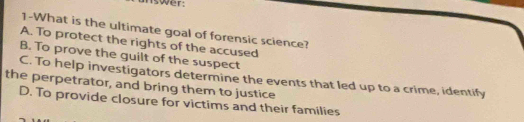 answer:
1-What is the ultimate goal of forensic science?
A. To protect the rights of the accused
B. To prove the guilt of the suspect
C. To help investigators determine the events that led up to a crime, identify
the perpetrator, and bring them to justice
D. To provide closure for victims and their families