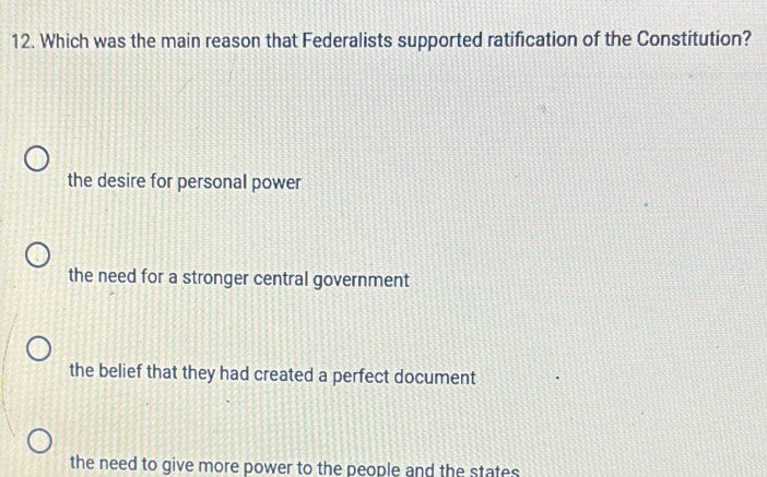 Which was the main reason that Federalists supported ratification of the Constitution?
the desire for personal power
the need for a stronger central government
the belief that they had created a perfect document
the need to give more power to the people and the states