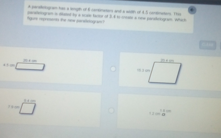 A parallelogram has a length of 6 centimeters and a width of 4.5 centimeters. This
paralelogram is dilated by a scale factor of 3.4 to create a new paralelogram. Which
figure represents the new parallelogram?
CLEAR
204cm
4 5 cm
1 B cm
1.2 cm