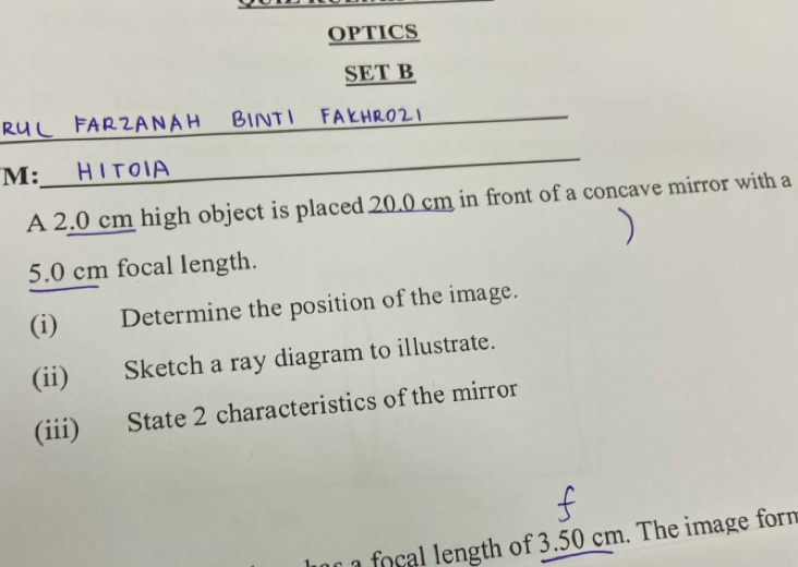 OPTICS 
SET B 
_ 
FarzanaH BINTI Fakhrozi 
M: 
_ 
A 2.0 cm high object is placed 20.0 cm in front of a concave mirror with a
5.0 cm focal length. 
(i) Determine the position of the image. 
(ii) Sketch a ray diagram to illustrate. 
(iii) State 2 characteristics of the mirror 
o th of 3 50 cm. The image form