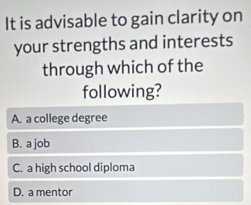 It is advisable to gain clarity on
your strengths and interests
through which of the
following?
A. a college degree
B. a job
C. a high school diploma
D. a mentor