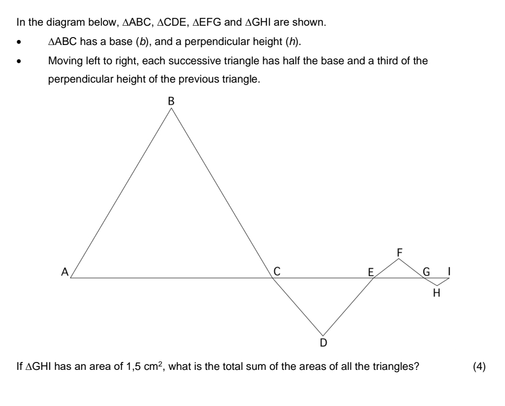 In the diagram below, △ ABC, △ CDE, △ EFG and △ GHI are shown.
△ ABC has a base (b), and a perpendicular height (h). 
Moving left to right, each successive triangle has half the base and a third of the 
perpendicular height of the previous triangle. 
If △ GHI has an area of 1,5cm^2 , what is the total sum of the areas of all the triangles? (4)