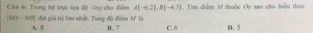 Cầu 6: Trong hệ trục tọa độ Oxy cho điểm A(-6;2), B(-4;3). Tìm điểm M thuộc Oy sao cho biểu thức
|MA-MB| đạt giá trị lớn nhất. Tung độ điểm M là
A. 8 B. 7 C. 6 D. 5