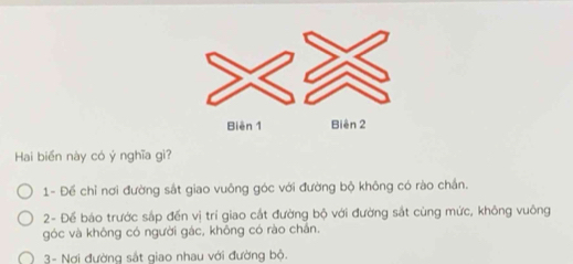 Hai biển này có ý nghĩa gì?
1- Để chỉ nơi đường sắt giao vuông góc với đường bộ không có rào chắn.
2- Để báo trước sắp đến vị trí giao cắt đường bộ với đường sắt cùng mức, không vuông
góc và không có người gác, không có rào chân.
3- Nơi đường sắt giao nhau với đường bộ.