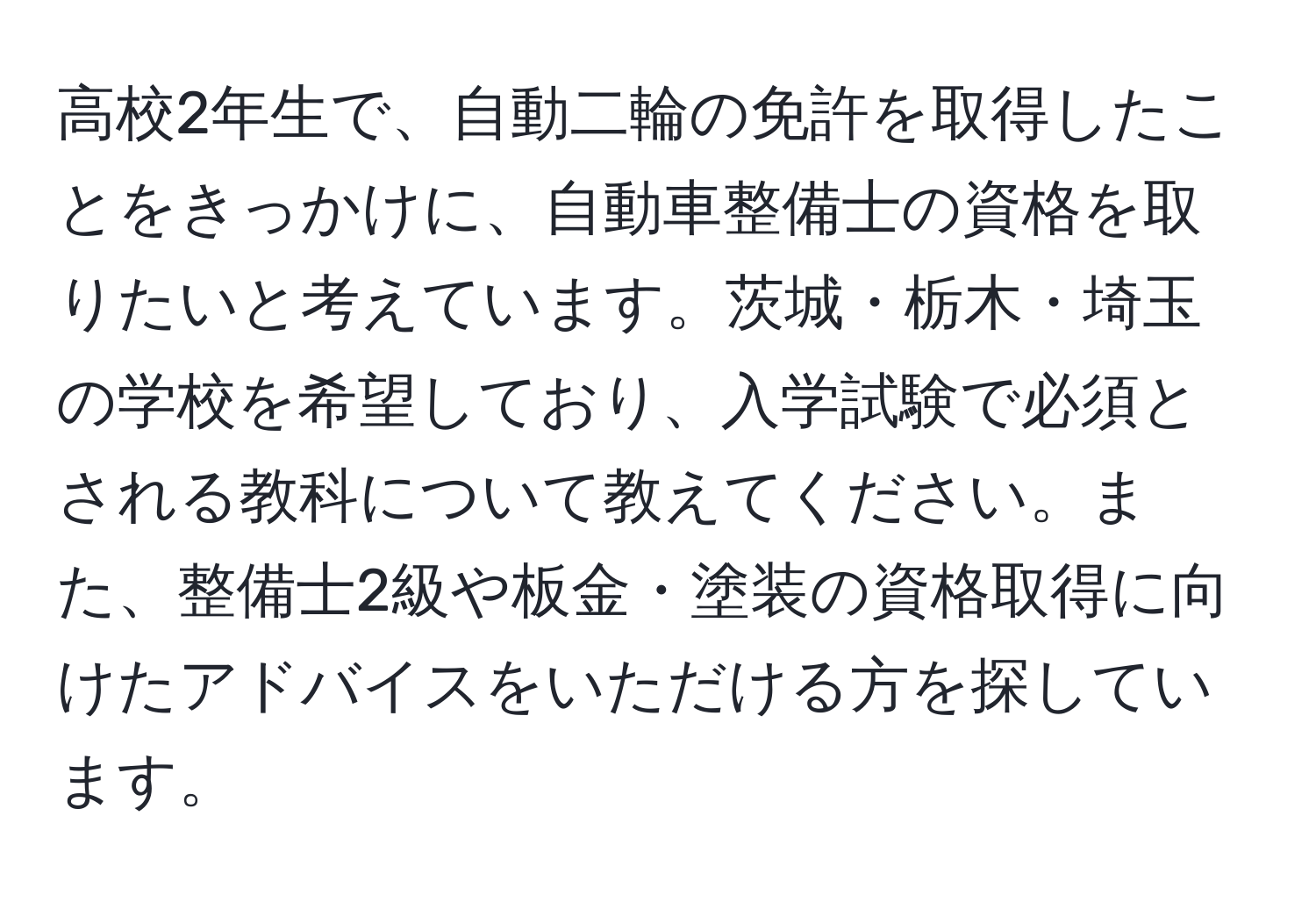 高校2年生で、自動二輪の免許を取得したことをきっかけに、自動車整備士の資格を取りたいと考えています。茨城・栃木・埼玉の学校を希望しており、入学試験で必須とされる教科について教えてください。また、整備士2級や板金・塗装の資格取得に向けたアドバイスをいただける方を探しています。