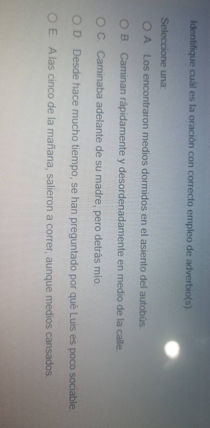 Identifique cuál es la oración con correcto empleo de adverbio(s).
Seleccione una:
A. Los encontraron medios dormidos en el asiento del autobús.
B. Caminan rápidamente y desordenadamente en medio de la calle.
C. Caminaba adelante de su madre, pero detrás mío.
D. Desde hace mucho tiempo, se han preguntado por qué Luis es poco sociable.
E. A las cinco de la mañana, salieron a correr, aunque medios cansados.