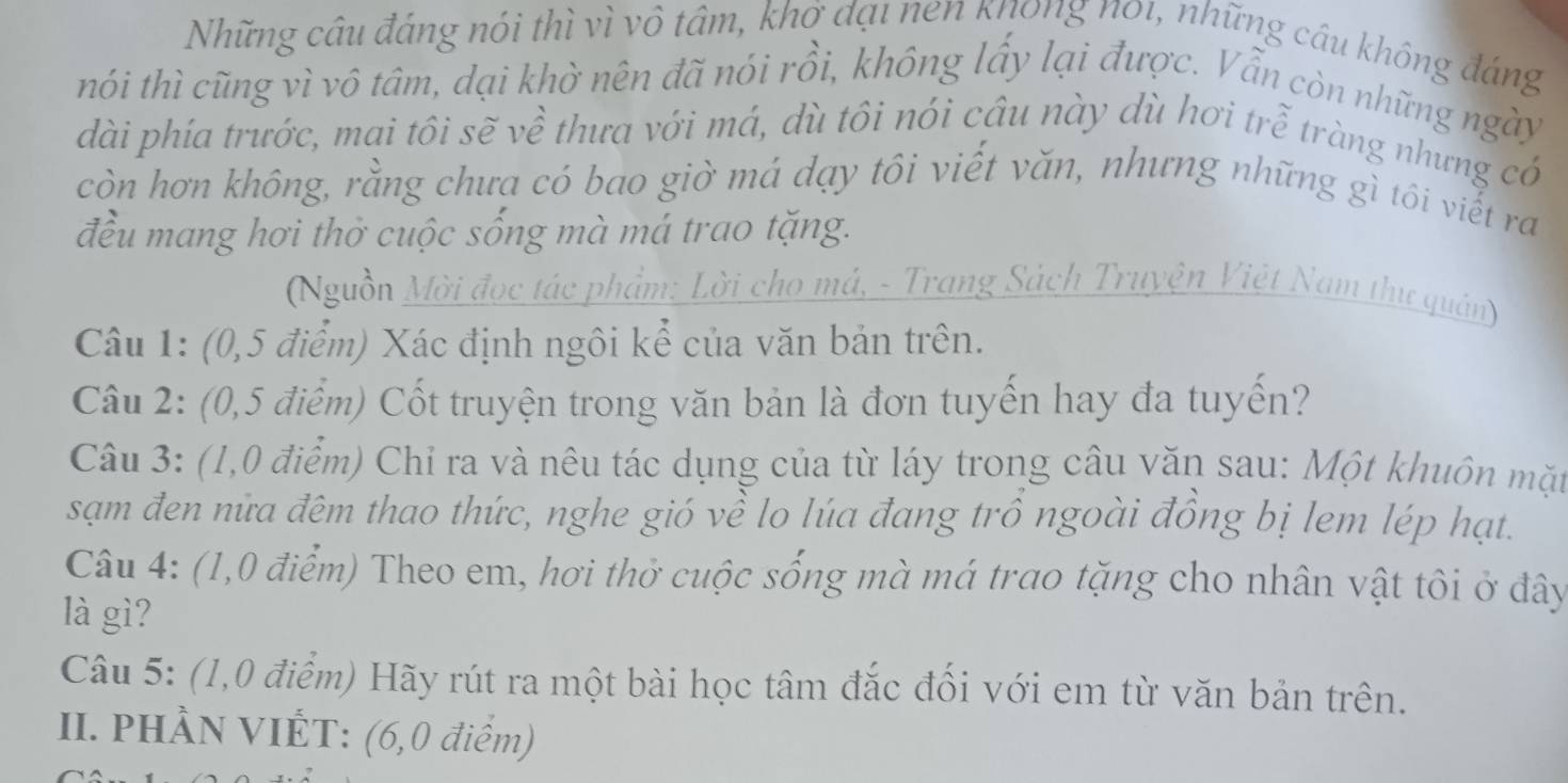 Những câu đảng nói thì vì vô tâm, khở đại nen khong n01, những cầu không đáng 
nhói thì cũng vì vô tâm, dại khờ nên đã nói rồi, không lấy lại được. Vẫn còn những ngày 
dài phía trước, mai tôi sẽ về thưa với má, dù tôi nói câu này dù hơi trễ tràng nhưng có 
còn hơn không, rằng chưa có bao giờ má dạy tôi viết văn, nhưng những gì tôi viết ra 
đều mang hơi thờ cuộc sống mà má trao tặng. 
(Nguồn Mời đọc tác phẩm: Lời cho má, - Trang Sách Truyện Việt Nam thư quân) 
Câu 1: (0,5 điểm) Xác định ngôi kể của văn bản trên. 
Câu 2: (0,5 điểm) Cốt truyện trong văn bản là đơn tuyến hay đa tuyến? 
Câu 3: (1,0 điểm) Chỉ ra và nêu tác dụng của từ láy trong câu văn sau: Một khuôn mặt 
sạm đen nữa đêm thao thức, nghe gió về lo lúa đang trồ ngoài đồng bị lem lép hạt. 
Câu 4: (1,0 điểm) Theo em, hơi thờ cuộc sống mà má trao tặng cho nhân vật tôi ở đây 
là gì? 
Câu 5: (1,0 điểm) Hãy rút ra một bài học tâm đắc đối với em từ văn bản trên. 
II. PHÀN VIÊT: (6,0 điểm)