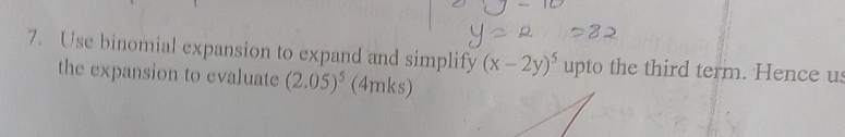 Use binomial expansion to expand and simplify (x-2y)^5 upto the third term. Hence us 
the expansion to evaluate (2.05)^5 (4mks)