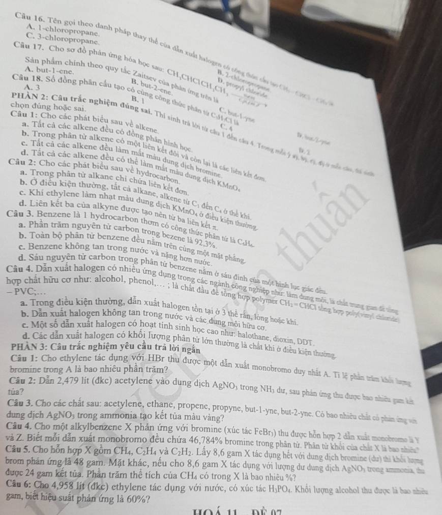 A. 1-chloropropane
C. 3-chloropropane.
Cầu 16. Tên gọi theo danh pháp thay thể của dẫn xuất halogen có tông đức cầu to C Ca  h C
Cầu 17. Cho sơ đồ phán ứng hóa học sau: CH,CHCICH,CH, —  hu
A. but-1-ene.
Sản phẩm chính theo quy tắc Zaitsev của phân ứng trên l
B. 2-chloropropae
A. 3
D. propyl choride
Câu 18. Số đồng phân cầu tạo cỏ cùng công thức phân từ CH  C
B. 1
B. but-2-enc C. but-l-yns
chọn đúng hoặc sai.
Câu 1: Cho các phát biểu sau về alkene.
C. A
PHẢN 2: Câu trắc nghiệm đúng sai. Thí sinh trả lời từ cầu 1 đến câu 4. Trong mắt ý s, Mị,cị, đị 0 mẫt câu, đá sá
a. Tất cả các alkene đều có đồng phân hình học
b. Trong phân tử alkene có một liên kết đội và còn lại là các liên kết đam
c. Tất cả các alkene đều làm mắt màu dung dịch bromine
d. Tất cả các alkene đều có thể làm mắt mẫu dung dịch KMrO,
Câu 2: Cho các phát biểu sau về hydrocarbon.
a. Trong phân tử alkane chi chứa liên kết đơn.
b. Ở điều kiện thường, tất cả alkane, alkene từ Cị đến C; ở thể khi
c. Khí ethylene làm nhạt màu dung dịch KMnO4 ở điều kiện thường
d. Liên kết ba của alkyne được tạo nên từ ba liên kết π
Cầu 3. Benzene là 1 hydrocarbon thơm có công thức phân tứ là CcHa
a. Phần trăm nguyên tử carbon trong bezene là 92,3%.
b. Toàn bộ phân tử benzene đều nằm trên cùng một mặt phẳng
c. Benzene không tan trong nước và nặng hơn nước.
d. Sâu nguyên tử carbon trong phân tử benzene nằm ở sáu đinh của một hình lục giác đều
Câu 4. Dẫn xuất halogen có nhiều ứng dụng trong các ngành công nghiệp như: làm dung môi, là chất tung gan đã tợ
- PVC;…
hợp chất hữu cơ như: alcohol, phenol,... ; là chất đầu đề tổng hợp polymer CH_2= CHCI tổng hợp poly(viny) chlordc)
a. Trong điều kiện thường, dẫn xuất halogen tồn tại ở 3 thể rắn, lòng hoặc khí.
b. Dẫn xuất halogen không tan trong nước và các dung môi hữu cơ.
c. Một số dẫn xuất halogen có hoạt tính sinh học cao như: halothane, dioxin, DDT.
d. Các dẫn xuất halogen có khối lượng phân tử lớn thường là chất khí ở điều kiện thường
PHAN 3: Câu trắc nghiệm yêu cầu trà lời ngắn
Cầu 1: Cho ethylene tác dụng với HBr thu được một dẫn xuất monobromo duy nhất A. Ti lệ phần trầm khi hượng
bromine trong A là bao nhiêu phần trăm?
Câu 2: Dẫn 2,479 lít (đkc) acetylene vào dung dịch AgNO3 trong NH3 dư, sau phản ứng thu được bao nhiêu gam bà
tûa?
Câu 3. Cho các chất sau: acetylene, ethane, propene, propyne, but-1-yne, but-2-yne. Có bao nhiêu chất có phản ứng vớà
dung dịch AgN JO_3 trong ammonia tạo kết tủa màu vàng?
Câu 4. Cho một alkylbenzene X phản ứng với bromine (xúc tác FeBr₃) thu được hỗn hợp 2 dẫn xuất monobromo là Y
và Z. Biết mỗi dẫn xuất monobromo đều chứa 46,784% bromine trong phân từ. Phân từ khối của chất X là bao nhên
Câu 5. Cho hỗn hợp X gồm CH_4, C_2H_4 và C_2H_2. Lấy 8,6 gam X tác dụng hết với dung dịch bromine (du) thi khối lượng
brom phản ứng là 48 gam. Mặt khác, nếu cho 8,6 gam X tác dụng với lượng dư dung dịch AgNO trong ammonia, thi
được 24 gam kết tủa. Phần trăm thể tích của CF X 4 có trong X là bao nhiêu %?
Câu 6: Cho 4,958 lít (đkc) ethylene tác dụng với nước, có xúc tác H_3PO_4. Khổi lượng alcohol thu được là bao nhiều
gam, biết hiệu suất phản ứng là 60%?