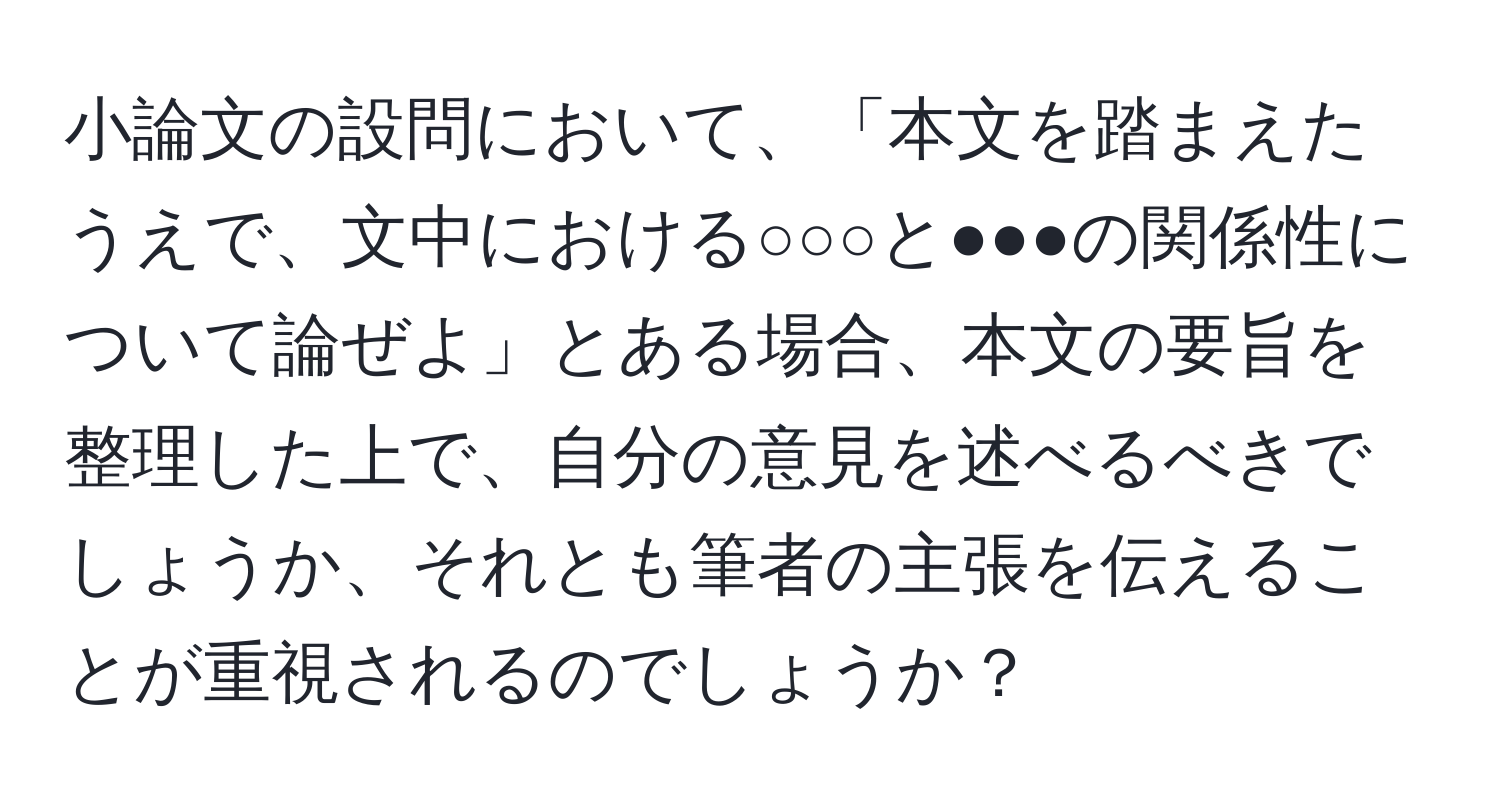 小論文の設問において、「本文を踏まえたうえで、文中における○○○と●●●の関係性について論ぜよ」とある場合、本文の要旨を整理した上で、自分の意見を述べるべきでしょうか、それとも筆者の主張を伝えることが重視されるのでしょうか？