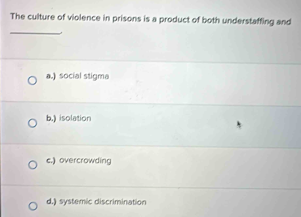 The culture of violence in prisons is a product of both understaffing and
_
a.) social stigma
b.) isolation
c.) overcrowding
d.) systemic discrimination