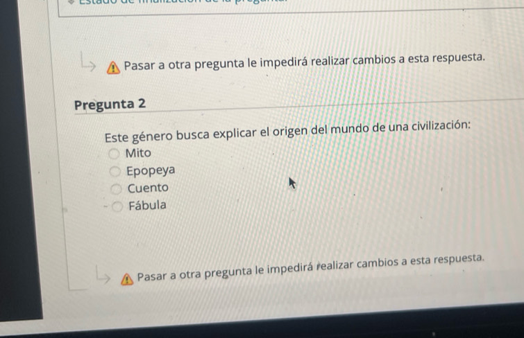 Pasar a otra pregunta le impedirá realizar cambios a esta respuesta.
Pregunta 2
Este género busca explicar el origen del mundo de una civilización:
Mito
Epopeya
Cuento
Fábula
Pasar a otra pregunta le impedirá realizar cambios a esta respuesta.