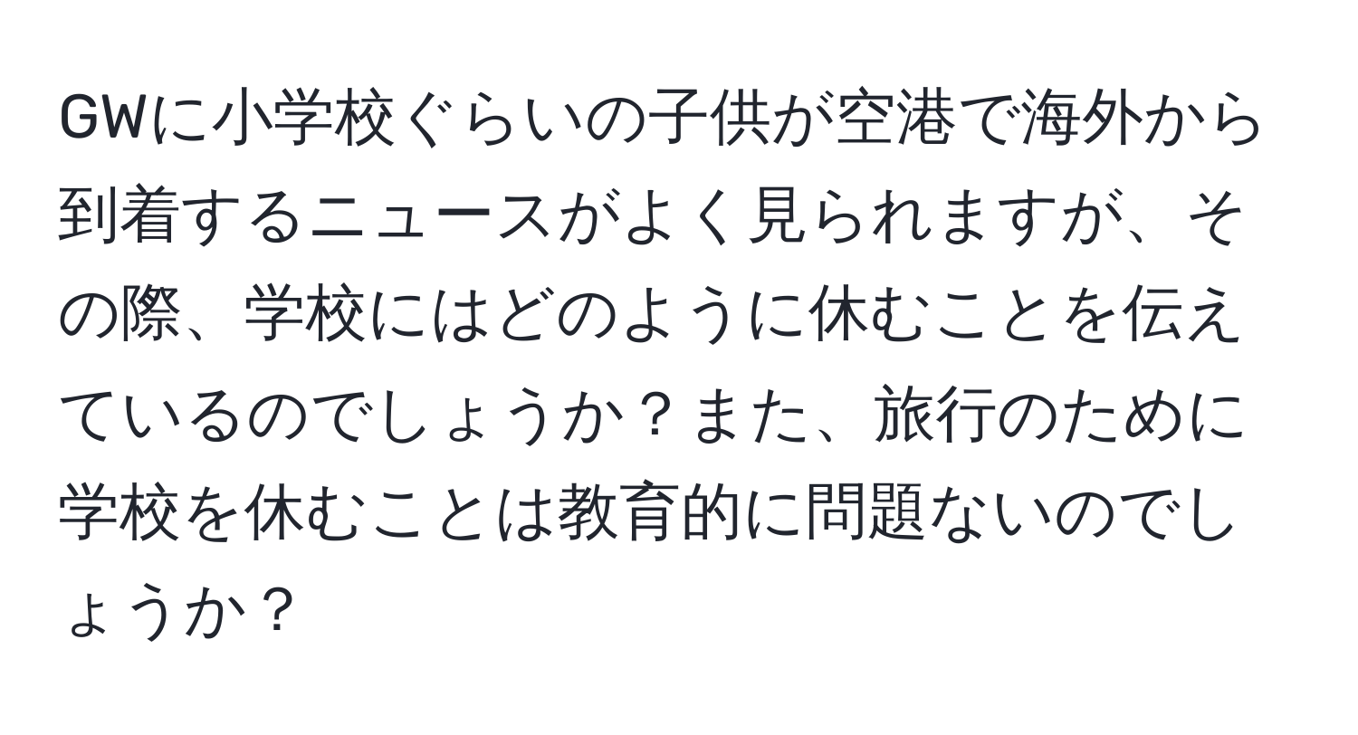 GWに小学校ぐらいの子供が空港で海外から到着するニュースがよく見られますが、その際、学校にはどのように休むことを伝えているのでしょうか？また、旅行のために学校を休むことは教育的に問題ないのでしょうか？