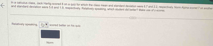 In a calculus class, Jack Hartig scored 8 on a quiz for which the class mean and standard deviation were 6.7 and 2.2, respectively. Norm Alpina scored 7 on another 
and standard deviation were 5.6 and 1.9, respectively. Relatively speaking, which student did better? Make use of z-scores. 
Relatively speaking. scored better on his quiz. 
Norm