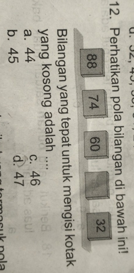 32, 45,
12. Perhatikan pola bilangan di bawah ini!
88 74 60
32
Bilangan yang tepat untuk mengisi kotak
yang kosong adalah ....
a. 44
c. 46
b. 45
d. 47