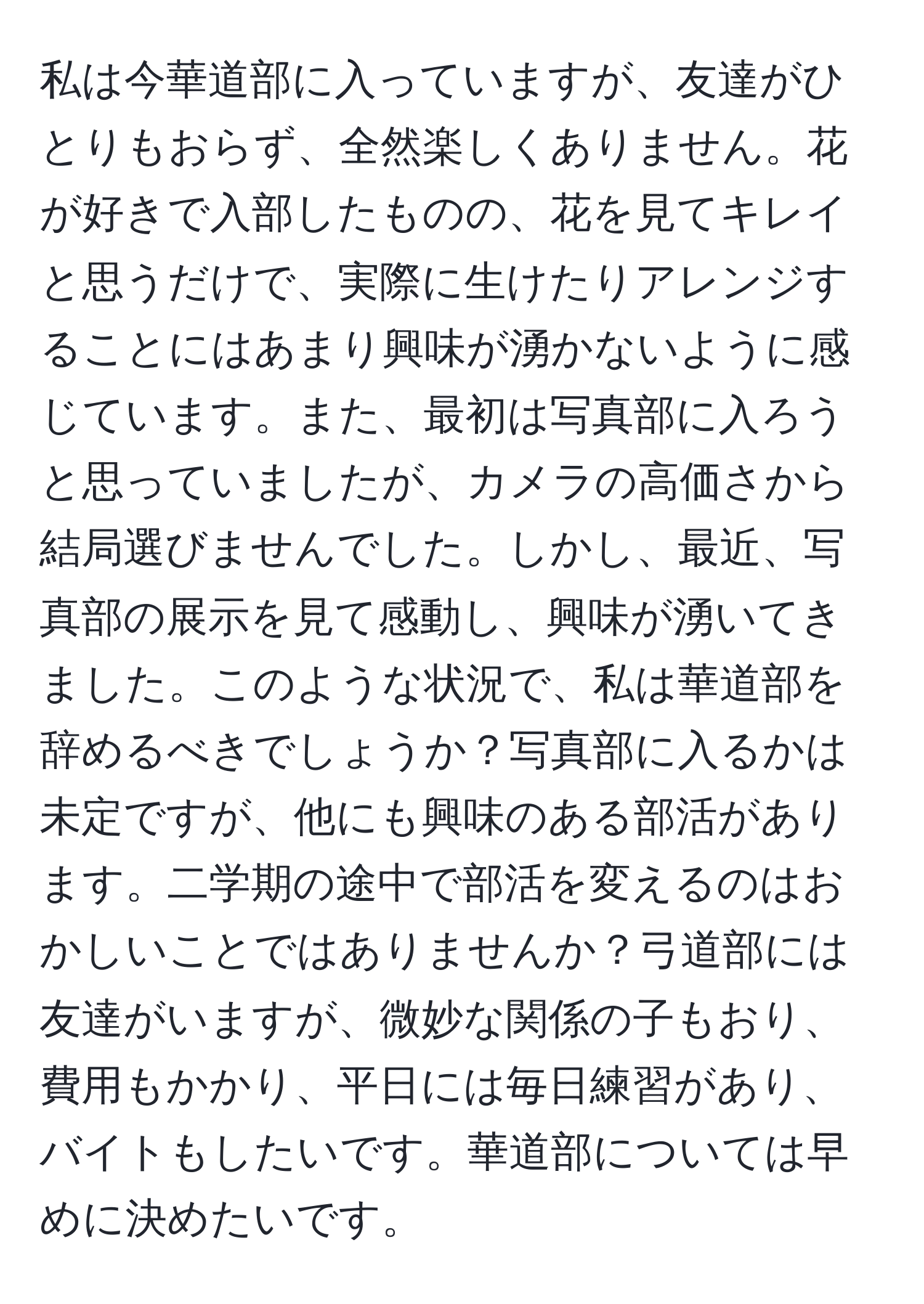 私は今華道部に入っていますが、友達がひとりもおらず、全然楽しくありません。花が好きで入部したものの、花を見てキレイと思うだけで、実際に生けたりアレンジすることにはあまり興味が湧かないように感じています。また、最初は写真部に入ろうと思っていましたが、カメラの高価さから結局選びませんでした。しかし、最近、写真部の展示を見て感動し、興味が湧いてきました。このような状況で、私は華道部を辞めるべきでしょうか？写真部に入るかは未定ですが、他にも興味のある部活があります。二学期の途中で部活を変えるのはおかしいことではありませんか？弓道部には友達がいますが、微妙な関係の子もおり、費用もかかり、平日には毎日練習があり、バイトもしたいです。華道部については早めに決めたいです。