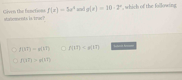 Given the functions f(x)=5x^4 and g(x)=10· 2^x , which of the following
statements is true?
f(17)=g(17) f(17) Submit Answer
f(17)>g(17)