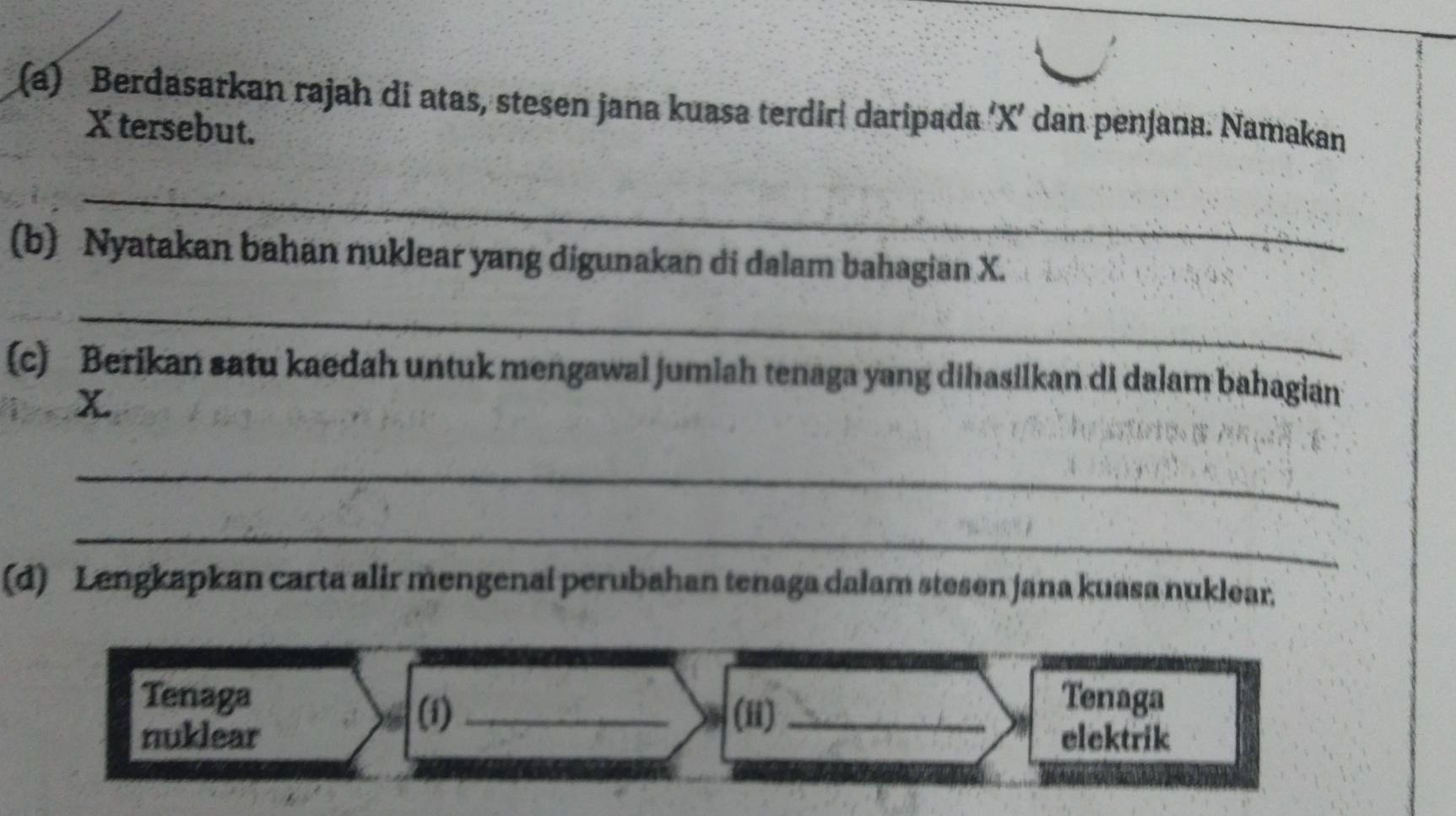 Berdasarkan rajah di atas, stesen jana kuasa terdiri daripada ‘ X ’ dan penjana. Namakan
X tersebut. 
_ 
(b) Nyatakan bahan nuklear yang digunakan di dalam bahagian X. 
_ 
(c) Berikan satu kaedah untuk mengawal jumiah tenaga yang dihasilkan di dalam bahagian 
_ 
_ 
(d) Lengkapkan carta alir mengenai perubahan tenaga dalam stesen jana kuasa nuklear, 
Tenaga Tenaga 
(i) _(i)_ 
nuklear elektrik