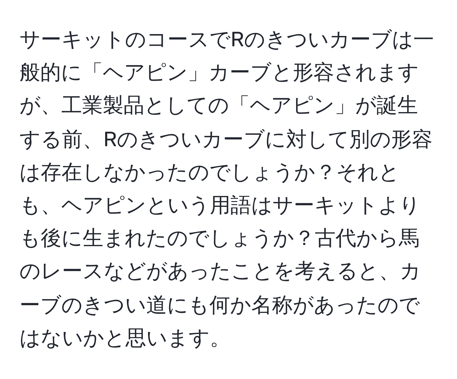 サーキットのコースでRのきついカーブは一般的に「ヘアピン」カーブと形容されますが、工業製品としての「ヘアピン」が誕生する前、Rのきついカーブに対して別の形容は存在しなかったのでしょうか？それとも、ヘアピンという用語はサーキットよりも後に生まれたのでしょうか？古代から馬のレースなどがあったことを考えると、カーブのきつい道にも何か名称があったのではないかと思います。