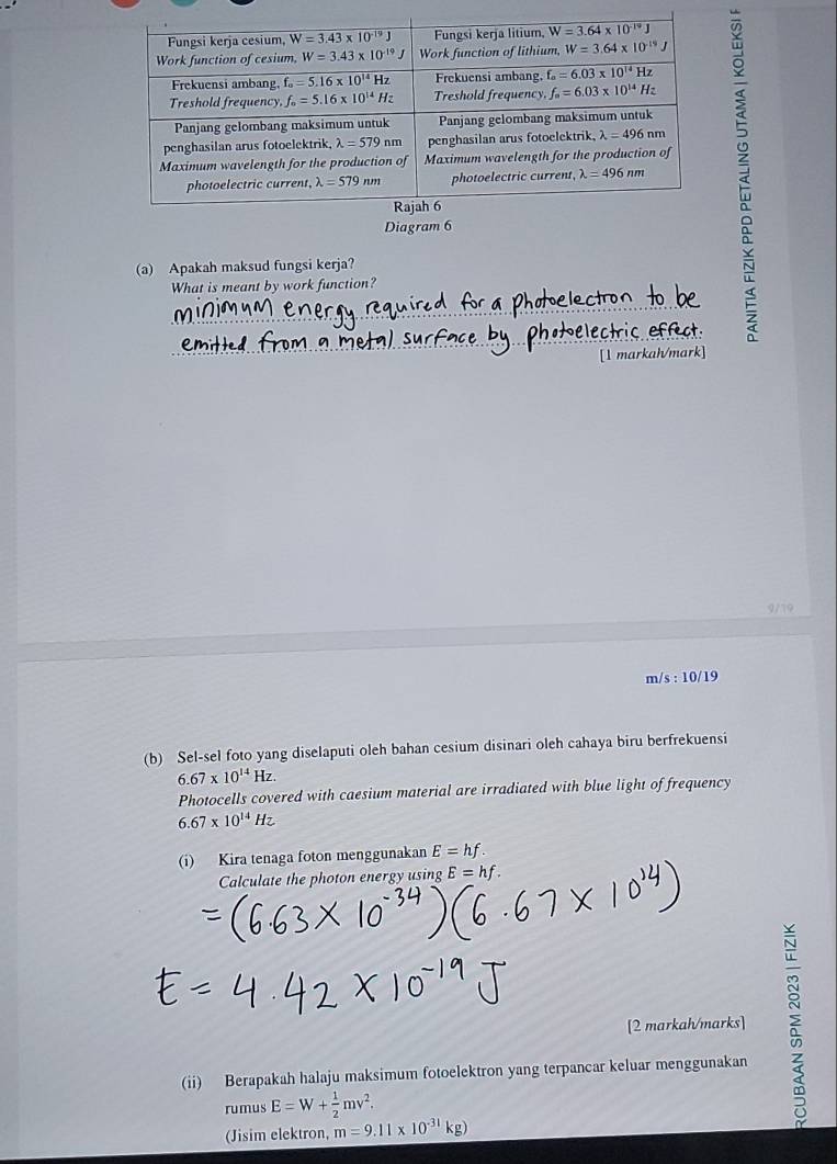 Diagram 6
(a) Apakah maksud fungsi kerja?
What is meant by work function?
C
[1 markah/mark]
9/19
m/s : 10/19
(b) Sel-sel foto yang diselaputi oleh bahan cesium disinari oleh cahaya biru berfrekuensi
6.67* 10^(14)Hz.
Photocells covered with caesium material are irradiated with blue light of frequency
6.67* 10^(14)Hz
(i) Kira tenaga foton menggunakan E=hf.
Calculate the photon energy using E=hf.
[2 markah/marks] :
(ii) Berapakah halaju maksimum fotoelektron yang terpancar keluar menggunakan
rumus E=W+ 1/2 mv^2.
(Jisim elektron, m=9.11* 10^(-31)kg)