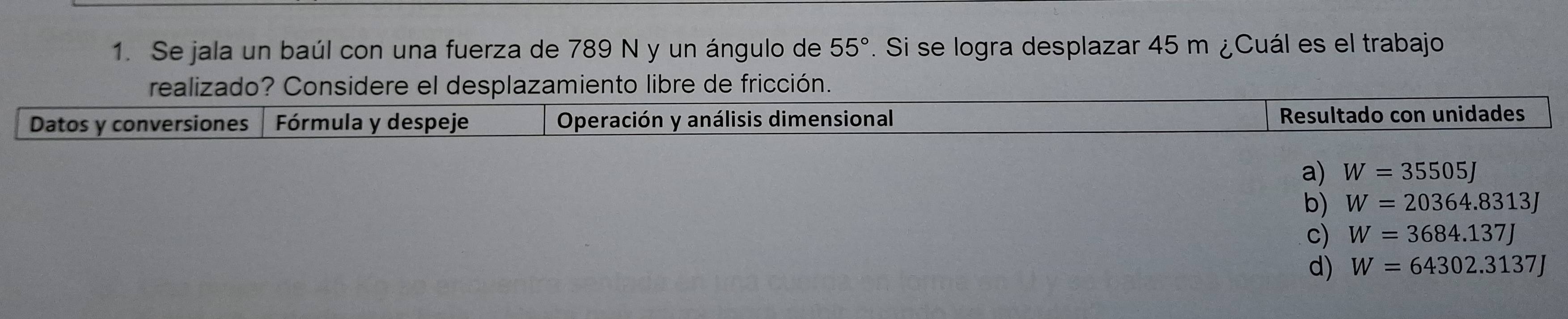 Se jala un baúl con una fuerza de 789 N y un ángulo de 55°. Si se logra desplazar 45 m ¿Cuál es el trabajo
realizado? Considere el desplazamiento libre de fricción.
Datos y conversiones Fórmula y despeje Operación y análisis dimensional Resultado con unidades
a) W=35505J
b) W=20364.8313J
c) W=3684.137J
d) W=64302.3137J