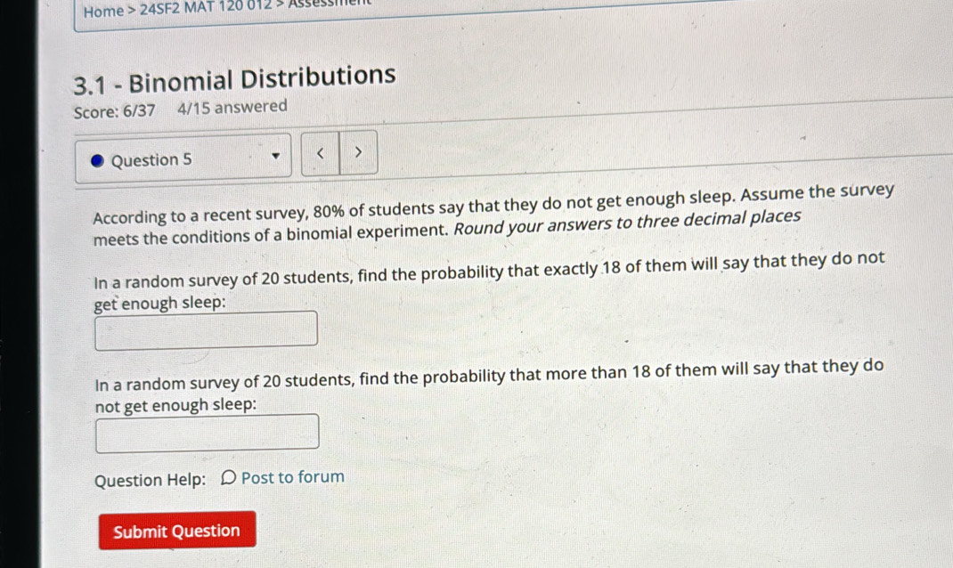 Home > 24SF2 MAT 120 012 > Assess 
3.1 - Binomial Distributions 
Score: 6/37 4/15 answered 
Question 5 
< > 
According to a recent survey, 80% of students say that they do not get enough sleep. Assume the survey 
meets the conditions of a binomial experiment. Round your answers to three decimal places 
In a random survey of 20 students, find the probability that exactly 18 of them will say that they do not 
get enough sleep: 
In a random survey of 20 students, find the probability that more than 18 of them will say that they do 
not get enough sleep: 
Question Help: Post to forum 
Submit Question