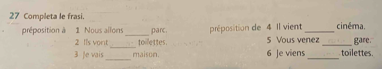 Completa le frasi. 
_ 
préposition à 1 Nous allons parc. préposition de 4 Il vient _cinéma. 
_ 
2 Ils vont toilettes. 5 Vous venez _gare. 
_ 
3 Je vais maison. 6 Je viens _toilettes.