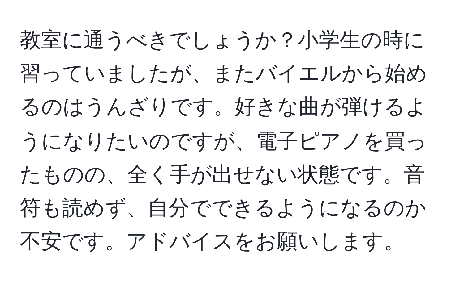 教室に通うべきでしょうか？小学生の時に習っていましたが、またバイエルから始めるのはうんざりです。好きな曲が弾けるようになりたいのですが、電子ピアノを買ったものの、全く手が出せない状態です。音符も読めず、自分でできるようになるのか不安です。アドバイスをお願いします。