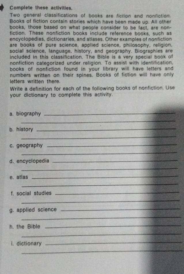 Complete these activities. 
Two general classifications of books are fiction and nonfiction. 
Books of fiction contain stories which have been made up. All other 
books, those based on what people consider to be fact, are non- 
fiction. These nonfiction books include reference books, such as 
encyclopedias, dictionaries, and atlases. Other examples of nonfiction 
are books of pure science, applied science, philosophy, religion. 
social science, language, history, and geography. Biographies are 
included in this classification. The Bible is a very special book of 
nonfiction categorized under religion. To assist with identification, 
books of nonfiction found in your library will have letters and 
numbers written on their spines. Books of fiction will have only 
letters written there. 
Write a definition for each of the following books of nonfiction. Use 
your dictionary to complete this activity. 
a. biography 
_ 
_ 
b. history 
_ 
_ 
c. geography 
_ 
_ 
d. encyclopedia_ 
_ 
e. atlas 
_ 
_ 
f. social studies_ 
_ 
g. applied science_ 
_ 
h. the Bible 
_ 
_ 
i. dictionary 
_ 
_