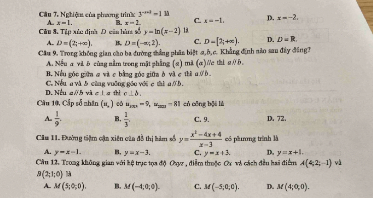 Nghiệm của phương trình: 3^(-x+2)=1 là
A. x=1. B. x=2.
C. x=-1. D. x=-2.
Câu 8. Tập xác định D của hàm số y=ln (x-2) là
A. D=(2;+∈fty ). B. D=(-∈fty ;2). C. D=[2;+∈fty ). D. D=R.
Câu 9. Trong không gian cho ba đường thẳng phân biệt a,b,c. Khẳng định nào sau đây đúng?
A. Nếu a và b cùng nằm trong mặt phẳng (α) mà (α)//c thì aparallel b.
B. Nếu góc giữa a và c bằng góc giữa b và c thì aparallel b.
C. Nếu a và b cùng vuỡng góc với c thì aparallel b.
D. Nếu aparallel b và c⊥ a thì c⊥ b.
Câu 10. Cấp số nhân (u_n) có u_2024=9,u_2025=81 có công bội là
A.  1/9 . B.  1/3 . C. 9. D. 72.
Câu 11. Đường tiệm cận xiên của đồ thị hàm số y= (x^2-4x+4)/x-3  có phương trình là
A. y=x-1. B. y=x-3. C. y=x+3. D, y=x+1.
Câu 12. Trong không gian với hệ trục tọa độ Oxyz , điểm thuộc Ox và cách đều hai điểm A(4;2;-1) và
B(2;1;0)1 là
A. M(5;0;0). B. M(-4;0;0). C. M(-5;0;0). D. M(4;0;0).