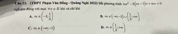 (THPT Phạm Văn Đồng - Quảng Ngãi 2023) Bất phương trình mx^2-2(m-1)x+4m<0</tex> 
nghiệm đúng với mọi forall x∈ R khi và chỉ khi
A. m∈ (-1; 1/3 ) m∈ (-∈fty ,-1)∪ ( 1/3 ;+∈fty )
B.
C. m∈ (-∈fty ;-1)
D. m∈ ( 1/3 ;+∈fty )