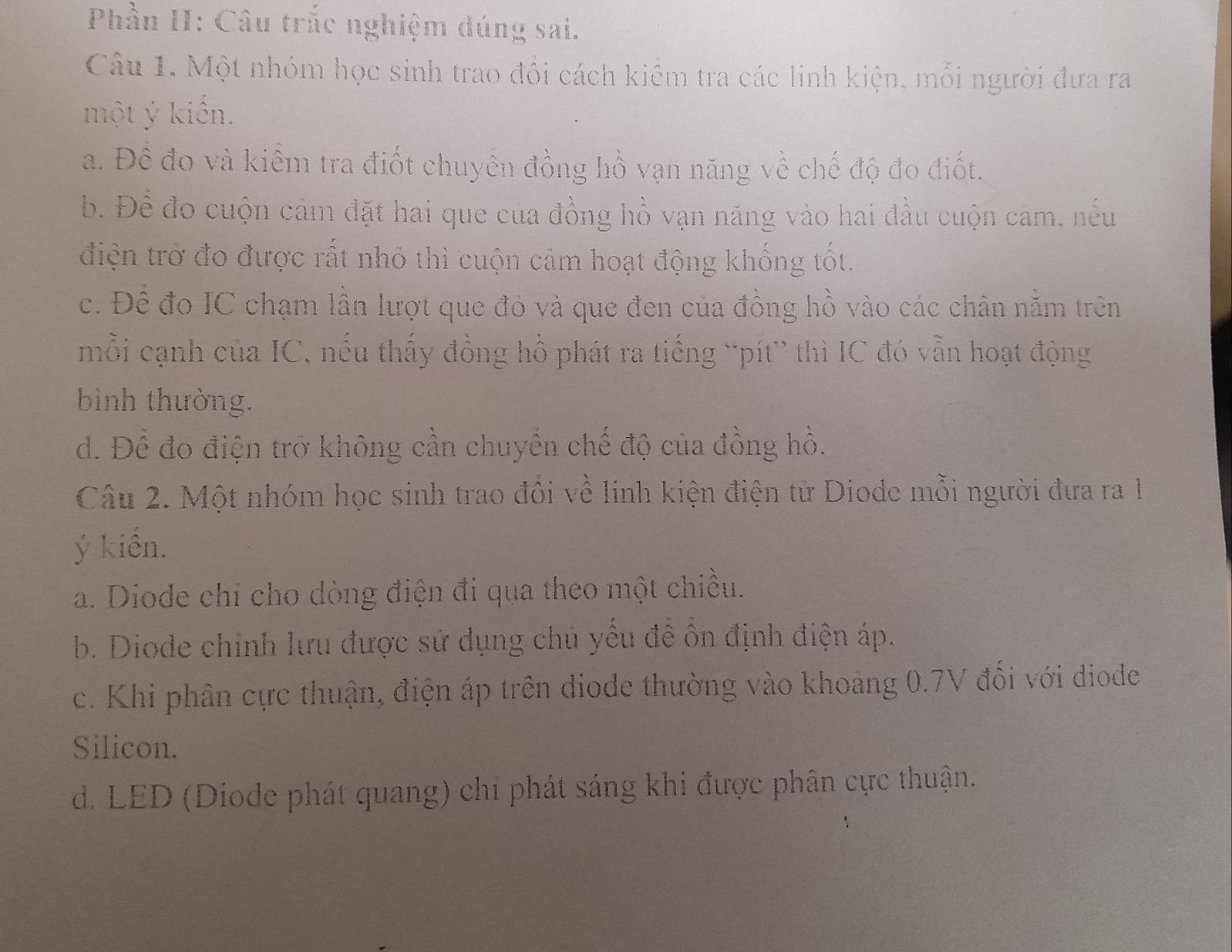 Phần I: Câu trắc nghiệm dúng sai.
Câu 1. Một nhóm học sinh trao đổi cách kiểm tra các linh kiện, mỗi người đưa ra
một ý kiến.
a. Đề đo và kiểm tra điốt chuyên đồng hồ vạn năng về chế độ đo điốt.
b. Để đo cuộn cảm đặt hai que của đồng hồ vạn năng vào hai đầu cuộn cảm, nếu
điện trở đo được rất nhỏ thì cuộn cảm hoạt động khống tốt.
c. Đề đo IC chạm lần lượt que đỏ và que đen của đồng hồ vào các chân nằm trên
mồi cạnh của IC, nếu thấy đồng hồ phát ra tiếng “pít” thì IC đó vẫn hoạt động
bình thường.
d. Để đo điện trở không cần chuyển chế độ của đồng hồ.
Câu 2. Một nhóm học sinh trao đôi về linh kiện điện từ Diode mỗi người đưa ra 1
ý kiến.
a. Diode chi cho dòng điện đi qua theo một chiều.
b. Diode chinh lưu được sử dụng chủ yếu đề ôn định điện áp.
c. Khi phân cực thuận, điện áp trên diode thường vào khoảng 0.7V đối với diode
Silicon.
d. LED (Diode phát quang) chi phát sáng khi được phân cực thuận.