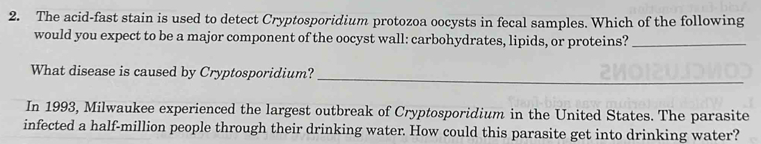 The acid-fast stain is used to detect Cryptosporidium protozoa oocysts in fecal samples. Which of the following 
would you expect to be a major component of the oocyst wall: carbohydrates, lipids, or proteins?_ 
What disease is caused by Cryptosporidium?_ 
In 1993, Milwaukee experienced the largest outbreak of Cryptosporidium in the United States. The parasite 
infected a half-million people through their drinking water. How could this parasite get into drinking water?