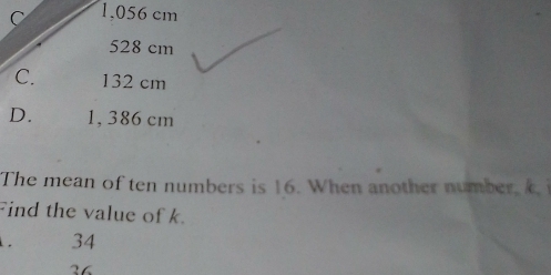 C 1,056 cm
528 cm
C. 132 cm
D. 1, 386 cm
The mean of ten numbers is 16. When another number, 
Find the value of k. 34
36