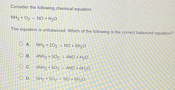 Consider the following chemical equation:
NH_3+O_2to NO+H_2O
The equation is unbalanced. Which of the following is the correct balanced equation?
A. NH_3+2O_2to NO+6H_2O
B. 4NH_3+5O_2to 4NO+H_2O
C. 4NH_3+5O_2to 4NO+6H_2O
D. NH_3+5O_2to NO+6H_2O