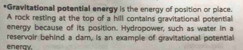 Gravitational potential energy is the energy of position or place. 
A rock resting at the top of a hill contains gravitational potential 
energy because of its position. Hydropower, such as water in a 
reservoir behind a dam, is an example of gravitational potential 
energy.