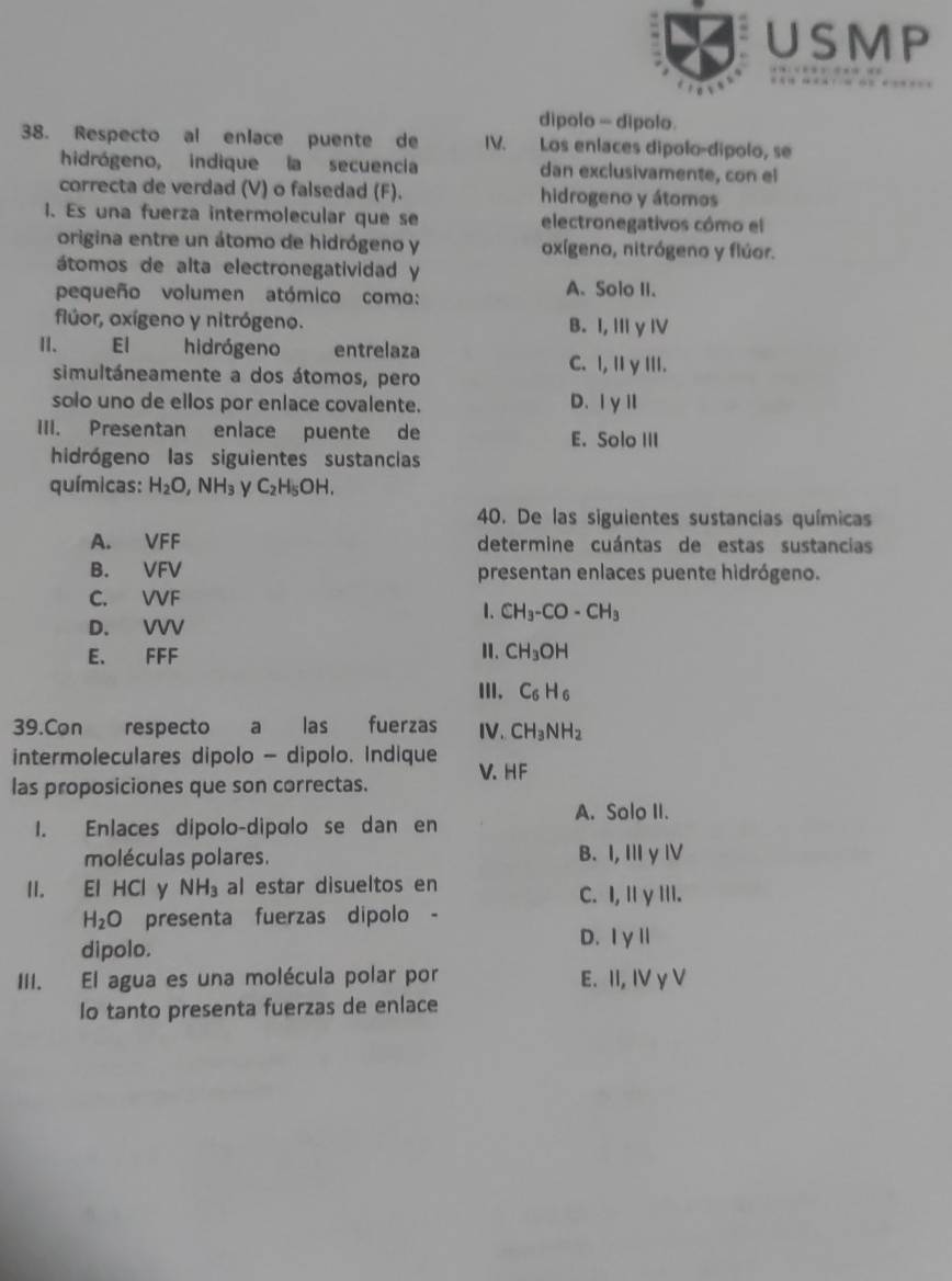 USMP
dipolo - dipolo.
38. Respecto al enlace puente de IV. Los enlaces dípolo-dípolo, se
hidrógeno, indique la secuencia dan exclusivamente, con el
correcta de verdad (V) o falsedad (F). hidrogeno y átomos
1. Es una fuerza intermolecular que se electronegativos cómo el
origina entre un átomo de hidrógeno y oxígeno, nitrógeno y flúor.
átomos de alta electronegatividad y
pequeño volumen atómico como:
A. Solo II.
flúor, oxígeno y nitrógeno. B. I, Ⅲy ⅣV
El hidrógeno entrelaza
simultáneamente a dos átomos, pero
C. I, II γ III.
solo uno de ellos por enlace covalente. D、ⅠγⅡ
III. Presentan enlace puente de E. Solo III
hidrógeno las siguientes sustancias
químicas: H_2O,NH_3 y C_2H_5OH.
40. De las siguientes sustancias químicas
A. VFF determine cuántas de estas sustancias
B. VFV presentan enlaces puente hidrógeno.
C. VVF
1. CH_3-CO-CH_3
D. VVV
E. FFF
I. CH_3OH
II. C_6H_6
39.Con respecto a las fuerzas IV. CH_3NH_2
intermoleculares dipolo - dipolo. Indique V. HF
las proposiciones que son correctas.
A. Solo II.
1. Enlaces dípolo-dipolo se dan en
moléculas polares. B. I, Ⅲy Ⅳ
II. El HCl y NH_3 al estar disueltos en C. I, Il γIII.
H_2O presenta fuerzas dipolo -
dipolo.
D. |y||
III. El agua es una molécula polar por E. 11,IVyV. 
Io tanto presenta fuerzas de enlace