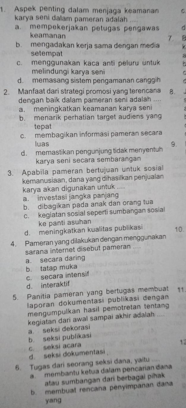 Aspek penting dalam menjaga keamanan C.
karya seni dalam pameran adalah ....
a. mempekerjakan petugas pengawas d
keamanan 7.
b. mengadakan kerja sama dengan media
setempat
a
c. menggunakan kaca anti peluru untuk
melindungi karya seni C
d. memasang sistem pengamanan canggih C  
2. Manfaat dari strategi promosi yang terencana 8.
dengan baik dalam pameran seni adalah ….
a. meningkatkan keamanan karya seni
b. menarik perhatian target audiens yang
tepat
c. membagikan informasi pameran secara
luas 9.
d. memastikan pengunjung tidak menyentuh
karya seni secara sembarangan
3. Apabila pameran bertujuan untuk sosial
kemanusiaan, dana yang dihasilkan penjualan
karya akan digunakan untuk ....
a. investasi jangka panjang
b. dibagikan pada anak dan orang tua
c. kegiatan sosial seperti sumbangan sosial
ke panti asuhan
d. meningkatkan kualitas publikasi 10.
4. Pameran yang dilakukan dengan menggunakan
sarana internet disebut pameran ....
a. secara daring
b. tatap muka
c. secara intensif
d. interaktif
5. Panitia pameran yang bertugas membuat 11.
laporan dokumentasi publikasi dengan
mengumpulkan hasil pemotretan tentang
kegiatan dari awal sampai akhir adalah ....
a seksi dekorasi
b seksi publikasi
c. seksi acara
12
d seksi dokumentasi
6. Tugas dari seorang seksi dana, yaitu ....
a. membantu ketua dalam pencarian dana
atau sumbangan dari berbagai pihak
b. membuat rencana penyimpanan dana
yang