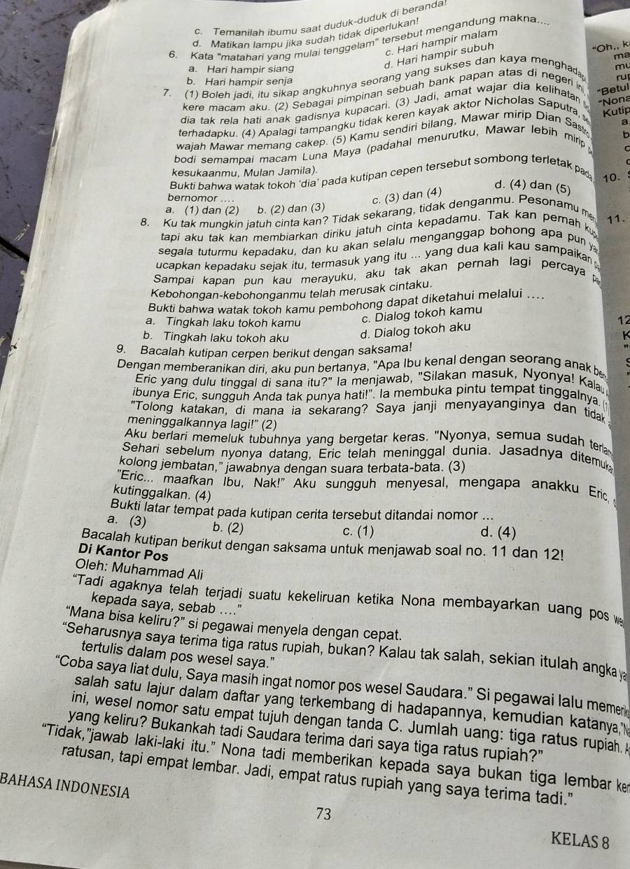 c. Temanilah ibumu saat duduk-duduk di beranda
d. Matikan lampu jika sudah tidak diperlukan!
6. Kata "matahari vang mulai tenggelam" tersebut mengandung makna...
c. Hari hampir malam
d. Hari hampir subuh
"Oh,, k
ma
a. Hari hampir siang
7. (1) Boleh jadi, itu sikap angkuhnya seorang yang sukses dan kaya menghad mu
b. Hari hampir senja
ru
kere macam aku. (2) Sebagai pimpinan sebuah bank papan atas di negeri in
dia tak rela hati anak gadisnya kupacari. (3) Jadi, amat wajar dia kelihatan 
Kutip
terhadapku. (4) Apalagi tampangku tidak keren kayak aktor Nicholas Saputra, "Betul
a
wajah Mawar memang cakep. (5) Kamu sendiri bilang, Mawar mirip Dian Sastr ''Nona
b
bodi semampai macam Luna Maya (padahal menurutku, Mawar lebih mirip;
C
kesukaanmu, Mulan Jamila) 10.
Bukti bahwa watak tokoh 'dia’ pada kutipan cepen tersebut sombong terletak pad
bernomor ....
c. (3) dan (4)
d. (4) dan (5)
a. (1) dan (2) b. (2) dan (3)
8. Ku tak mungkin jatuh cinta kan? Tidak sekarang, tidak denganmu. Pesonamu me 11.
tapi aku tak kan membiarkan diriku jatuh cinta kepadamu. Tak kan pernah kup
segala tuturmu kepadaku, dan ku akan selalu menganggap bohong apa pun y
ucapkan kepadaku sejak itu, termasuk yang itu ... yang dua kali kau sampaikan
Sampai kapan pun kau merayuku, aku tak akan pernah lagi percaya 
Kebohongan-kebohonganmu telah merusak cintaku.
Bukti bahwa watak tokoh kamu pembohong dapat diketahui melalui ..
a. Tingkah laku tokoh kamu
c. Dialog tokoh kamu
b. Tingkah laku tokoh aku d. Dialog tokoh aku
12
9. Bacalah kutipan cerpen berikut dengan saksama!
Dengan memberanikan diri, aku pun bertanya, "Apa Ibu kenal dengan seorang anak be
Eric yang dulu tinggal di sana itu?" la menjawab, "Silakan masuk, Nyonya! Kala
ibunya Eric, sungguh Anda tak punya hati!". Ia membuka pintu tempat tinggalnya. (
"Tolong katakan, di mana ia sekarang? Saya janji menyayanginya dan tidak
meninggalkannya lagi!" (2)
Aku berlari memeluk tubuhnya yang bergetar keras. "Nyonya, semua sudah terla
Sehari sebelum nyonya datang, Eric telah meninggal dunia. Jasadnya ditemuk
kolong jembatan," jawabnya dengan suara terbata-bata. (3)
"Eric... maafkan Íbu, Nak!" Aku sungguh menyesal, mengapa anakku Eric 
kutinggalkan. (4)
Bukti latar tempat pada kutipan cerita tersebut ditandai nomor ...
a. (3) b. (2) c. (1) d. (4)
Bacalah kutipan berikut dengan saksama untuk menjawab soal no. 11 dan 12!
Di Kantor Pos
Oleh: Muhammad Ali
“Tadi agaknya telah terjadi suatu kekeliruan ketika Nona membayarkan uang pos w
kepada saya, sebab ....”
“Mana bisa keliru?” si pegawai menyela dengan cepat.
“Seharusnya saya terima tiga ratus rupiah, bukan? Kalau tak salah, sekian itulah angkay
tertulis dalam pos wesel saya."
“Coba saya liat dulu, Saya masin ingat nomor pos wesel Saudara.” Si pegawai lalu memen
salah satu lajur dalam daftar yang terkembang di hadapannya, kemudian katanya 
ini, wesel nomor satu empat tujuh dengan tanda C. Jumlah uang: tiga ratus rupiah.
yang keliru? Bukankah tadi Saudara terima dari saya tiga ratus rupiah?"
“Tidak,”jawab laki-laki itu.” Nona tadi memberikan kepada saya bukan tiga lembar ke
ratusan, tapi empat lembar. Jadi, empat ratus rupiah yang saya terima tadi.”
BAHASA INDΟNESIA
73
KELAS 8