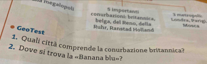 Ha megalopolí 
5 importanti 3 metropoli: 
conurbazioni: britannica, Londra, Parigi, 
belga, del Reno, della Mosca 
Ruhr, Ranstad Holland 
GeoTest 
1. Quali città comprende la conurbazione britannica? 
2. Dove si trova la «Banana blu»?