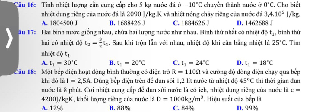 Tính nhiệt lượng cần cung cấp cho 5 kg nước đá ở -10°C chuyền thành nước ở 0°C. Cho biết
nhiệt dung riêng của nước đá là 2090 J/kg.K và nhiệt nóng chảy riêng của nước đá 3, 4.10^5J/ kg.
A. 1804500 J B. 1688426 J C. 1884626 J D. 1462688 J
âu 17: Hai bình nước giống nhau, chứa hai lượng nước như nhau. Bình thứ nhất có nhiệt độ t_1 , bình thứ
hai có nhiệt độ t_2= 3/2 t_1. Sau khi trộn lẫn với nhau, nhiệt độ khi cân bằng nhiệt là 25°C. Tìm
nhiệt độ t_1
A. t_1=30°C B. t_1=20°C C. t_1=24°C D. t_1=18°C
Câu 18: Một bếp điện hoạt động bình thường có điện trở R=110Omega và cường độ dòng điện chạy qua bếp
khi đó là I=2,5A 1. Dùng bếp điện trên để đun sôi 1, 2 lít nước từ nhiệt độ 45^oC thì thời gian đun
nước là 8 phút. Coi nhiệt cung cấp để đun sôi nước là có ích, nhiệt dung riêng của nước là c=
4200J/kgK, khối lượng riêng của nước là D=1000kg/m^3. Hiệu suất của bếp là
A. 12% B. 88% C. 84% D. 99%