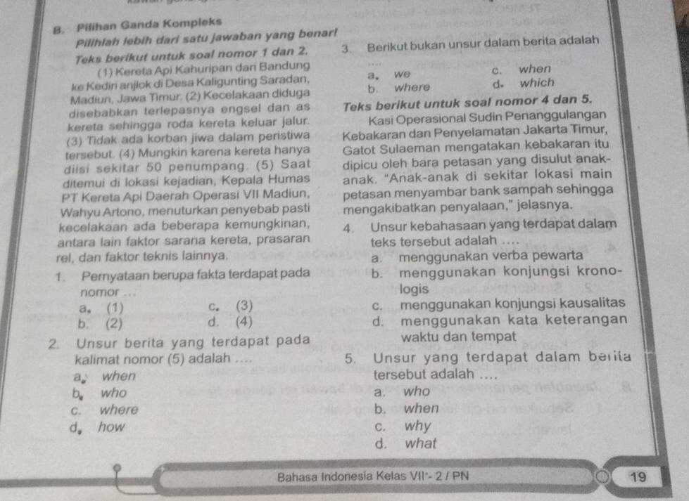 Pilihan Ganda Kompleks
Pilihlah lebih dari satu jawaban yang benar!
Teks berikut untuk soal nomor 1 dan 2. 3. Berikut bukan unsur dalam berita adalah
(1) Kereta Api Kahuripan dari Bandung
ke Kedin anjlok di Desa Kaligunting Saradan, a. we c. when
Madiun, Jawa Timur. (2) Kecelakaan diduga b. where d. which
disebabkan terlepasnya engsel dan as Teks berikut untuk soal nomor 4 dan 5.
kereta sehingga roda kereta keluar jalur. Kasi Operasional Sudin Penanggulangan
(3) Tidak ada korban jiwa dalam peristiwa Kebakaran dan Penyelamatan Jakarta Timur,
tersebut. (4) Mungkin karena kereta hanya Gatot Sulaeman mengatakan kebakaran itu
diisi sekitar 50 penumpang. (5) Saat dipicu oleh bara petasan yang disulut anak-
ditemui di lokasi kejadian, Kepala Humas anak. "Anak-anak di sekitar lokasi main
PT Kereta Api Daerah Operasi VII Madiun, petasan menyambar bank sampah sehingga
Wahyu Artono, menuturkan penyebab pasti mengakibatkan penyalaan," jelasnya.
kecelakaan ada beberapa kemungkinan, 4. Unsur kebahasaan yang terdapat dalam
antara lain faktor sarana kereta, prasaran teks tersebut adalah ....
rel, dan faktor teknis lainnya. a. menggunakan verba pewarta
1. Peryataan berupa fakta terdapat pada b. menggunakan konjungsi krono-
nomor ... logis
a. (1) c. (3) c. menggunakan konjungsi kausalitas
b. (2) d. (4) d. menggunakan kata keterangan
2. Unsur berita yang terdapat pada waktu dan tempat
kalimat nomor (5) adalah .... 5. Unsur yang terdapat dalam berita
a when tersebut adalah ....
b。 who a. who
c. where b. when
d。 how c. why
d. what
Bahasa Indonesia Kelas VII*- 2 / PN 19